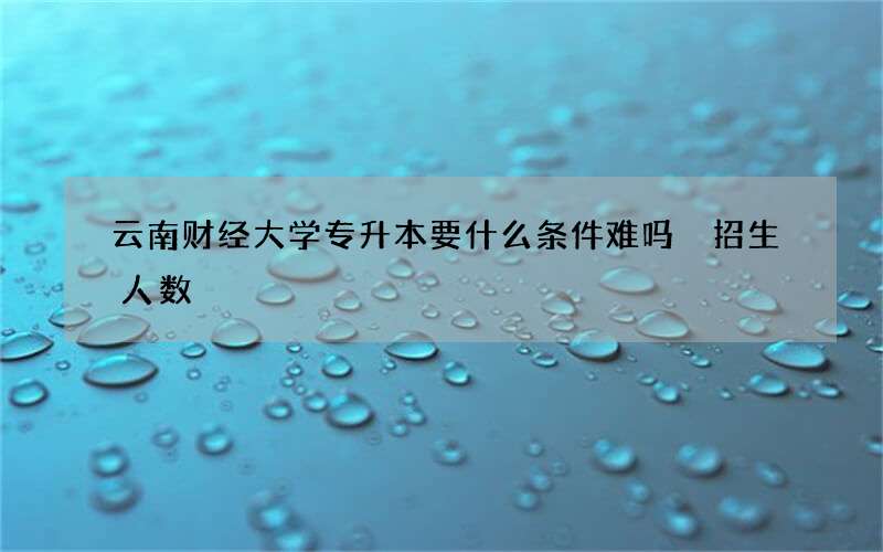 云南财经大学专升本要什么条件难吗 招生人数